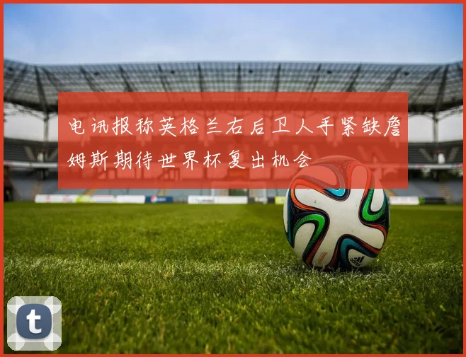 电讯报称英格兰右后卫人手紧缺詹姆斯期待世界杯复出机会