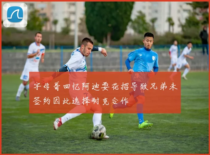 字母哥回忆阿迪耍花招导致兄弟未签约因此选择耐克合作
