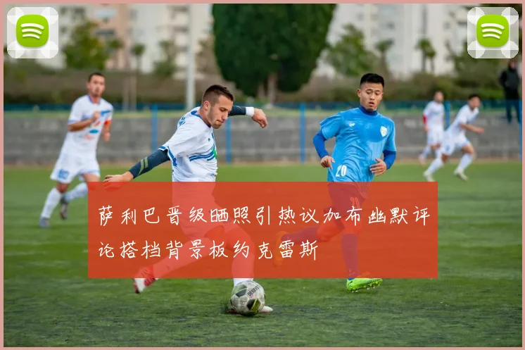 萨利巴晋级晒照引热议加布幽默评论搭档背景板约克雷斯