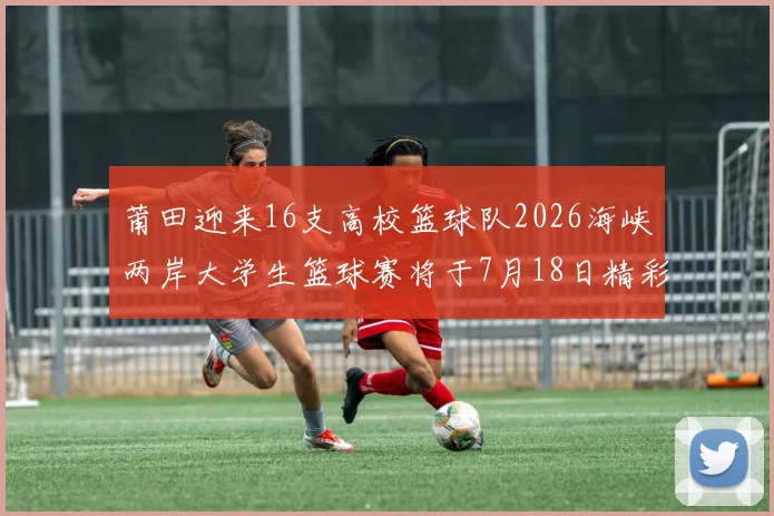 莆田迎来16支高校篮球队2026海峡两岸大学生篮球赛将于7月18日精彩开幕