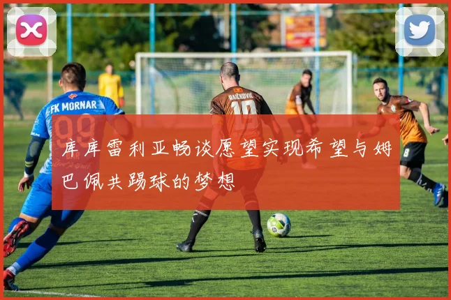 库库雷利亚畅谈愿望实现希望与姆巴佩共踢球的梦想
