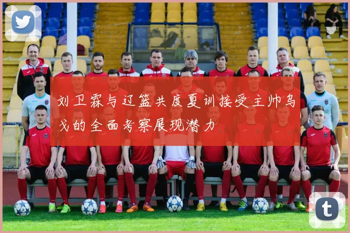 刘卫霖与辽篮共度夏训接受主帅乌戈的全面考察展现潜力
