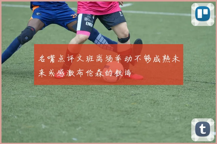 名嘴点评文班离场举动不够成熟未来或感激布伦森的教诲