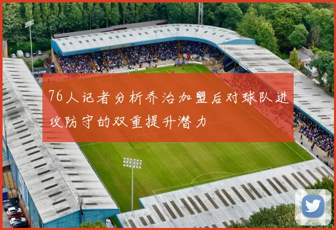 76人记者分析乔治加盟后对球队进攻防守的双重提升潜力