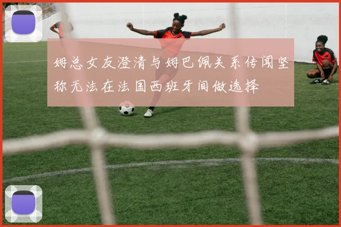 姆总女友澄清与姆巴佩关系传闻坚称无法在法国西班牙间做选择