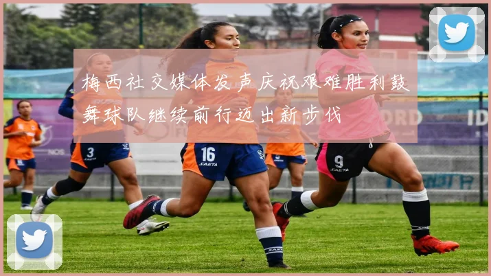 梅西社交媒体发声庆祝艰难胜利鼓舞球队继续前行迈出新步伐