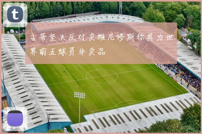 古蒂坚决反对卖维尼修斯称其为世界前五球员非卖品