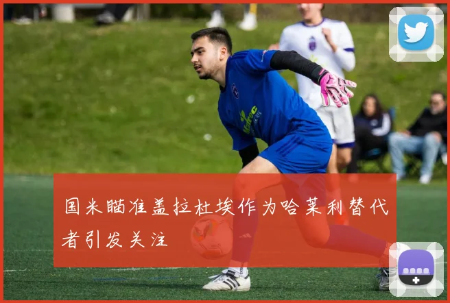 国米瞄准盖拉杜埃作为哈莱利替代者引发关注
