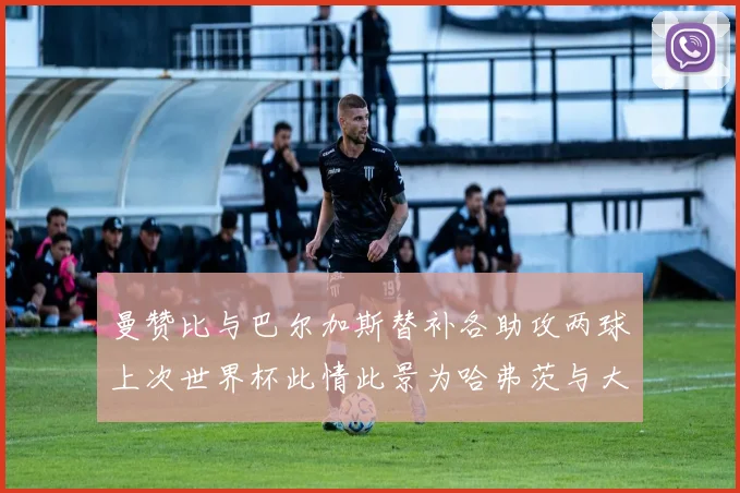 曼赞比与巴尔加斯替补各助攻两球上次世界杯此情此景为哈弗茨与大菲尔