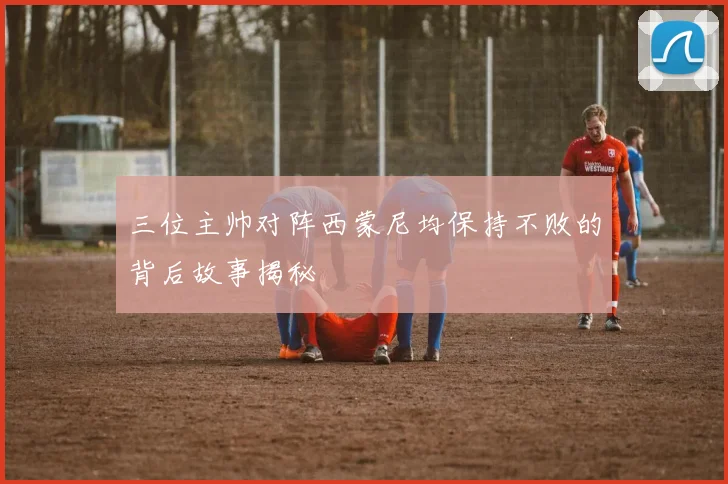 三位主帅对阵西蒙尼均保持不败的背后故事揭秘