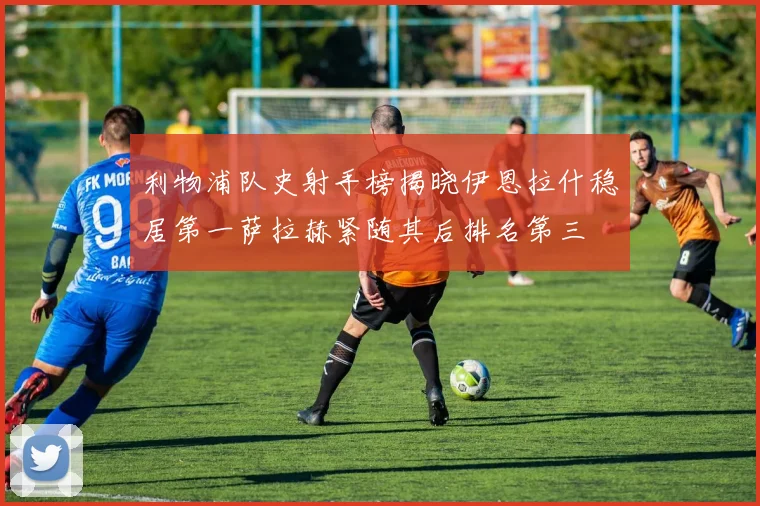 利物浦队史射手榜揭晓伊恩拉什稳居第一萨拉赫紧随其后排名第三