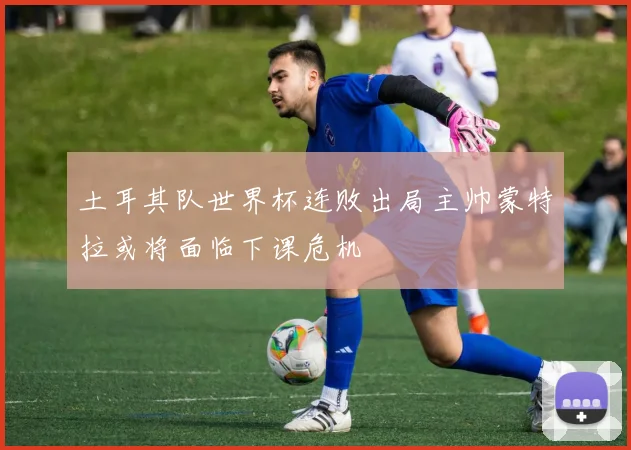 土耳其队世界杯连败出局主帅蒙特拉或将面临下课危机