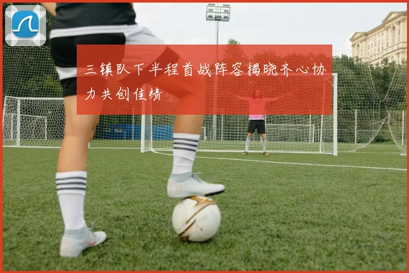 三镇队下半程首战阵容揭晓齐心协力共创佳绩