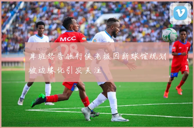 库班怒告独行侠老板因新球馆规划被边缘化引发关注