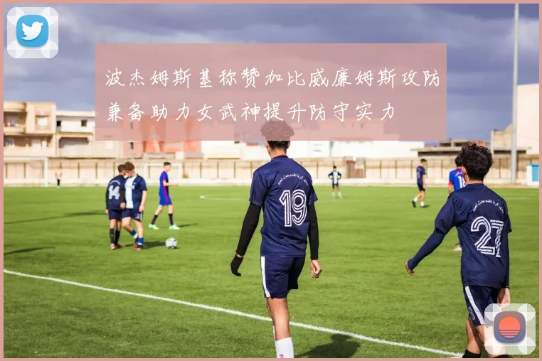 波杰姆斯基称赞加比威廉姆斯攻防兼备助力女武神提升防守实力