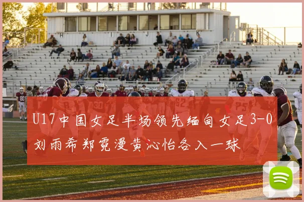 U17中国女足半场领先缅甸女足3-0刘雨希郑霓漫黄沁怡各入一球