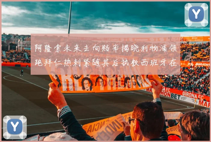 阿隆索未来去向赔率揭晓利物浦领跑拜仁热刺紧随其后执教西班牙在列
