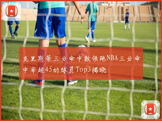 克里斯蒂三分命中数领跑NBA三分命中率超45的球员Top3揭晓