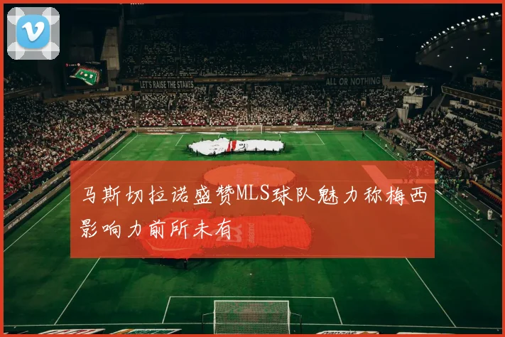 马斯切拉诺盛赞MLS球队魅力称梅西影响力前所未有