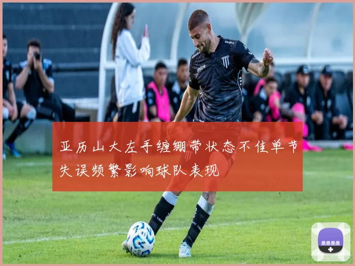 亚历山大左手缠绷带状态不佳单节失误频繁影响球队表现