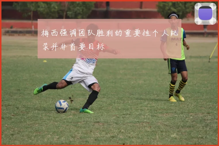 梅西强调团队胜利的重要性个人纪录并非首要目标