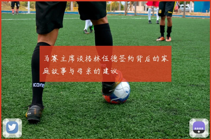 马赛主席谈格林伍德签约背后的家庭故事与母亲的建议