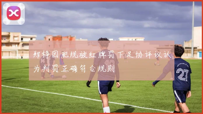 郑铮因犯规被红牌罚下足协评议认为判罚正确符合规则