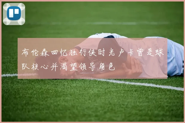 布伦森回忆独行侠时光卢卡曾是球队核心并渴望领导角色