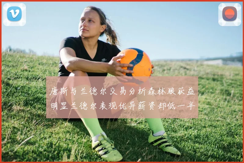 唐斯与兰德尔交易分析森林狼获益明显兰德尔表现优异薪资却低一半