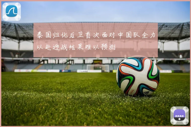 泰国归化后卫首次面对中国队全力以赴迎战结果难以预测