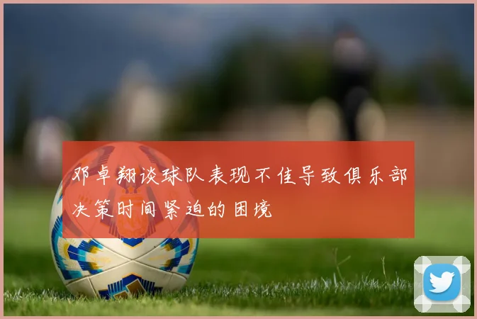 邓卓翔谈球队表现不佳导致俱乐部决策时间紧迫的困境